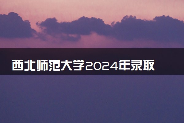 西北师范大学2024年录取分数线 各专业录取最低分及位次