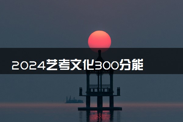 2024艺考文化300分能上啥学校 能上本科吗