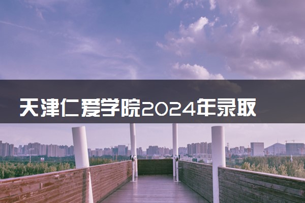 天津仁爱学院2024年录取分数线 各专业录取最低分及位次