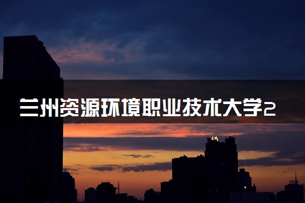 兰州资源环境职业技术大学2023全国各省录取分数线及最低位次 高考多少分能上