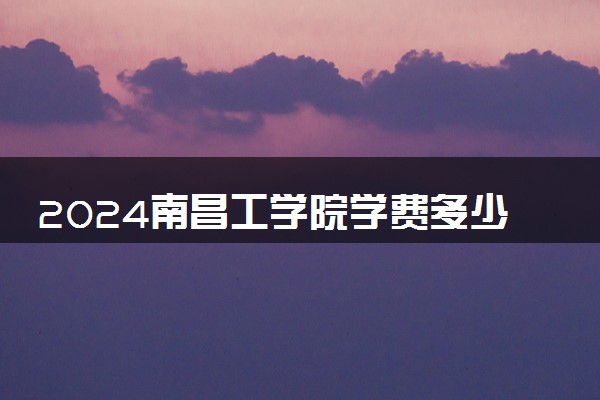 2024南昌工学院学费多少钱 住宿费多少钱