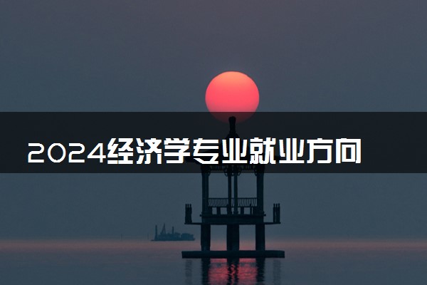 2024经济学专业就业方向 就业前景怎么样