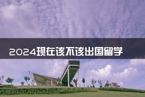 2024现在该不该出国留学 还有意义吗