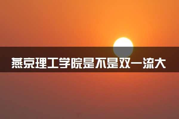 燕京理工学院是不是双一流大学 是名校吗评价怎么样好不好