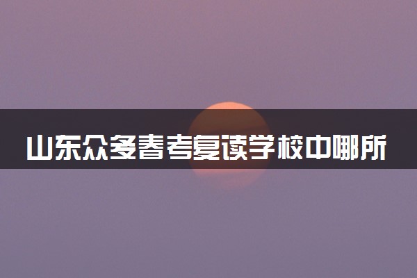 山东众多春考复读学校中哪所靠谱？建议收藏！