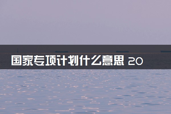 国家专项计划什么意思 2024适合哪些考生报考