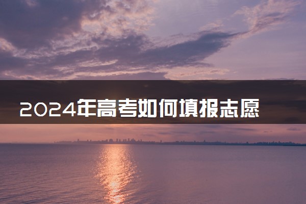 2024年高考如何填报志愿 怎样提高录取几率