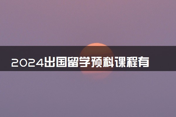 2024出国留学预科课程有哪些 主要学什么内容