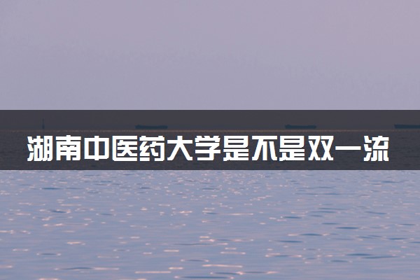 湖南中医药大学是不是双一流大学 是名校吗评价怎么样好不好