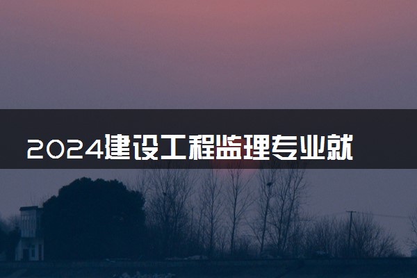 2024建设工程监理专业就业前景及就业方向最新