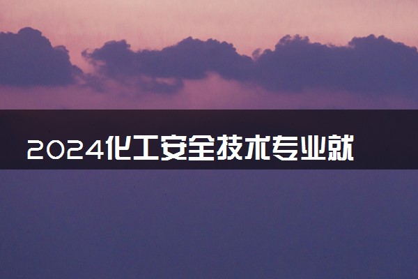 2024化工安全技术专业就业前景及就业方向最新