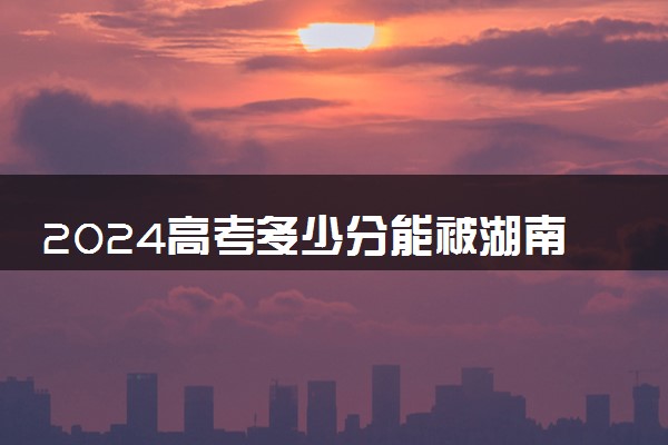 2024高考多少分能被湖南城市学院录取（附2023各省最低录取分数线及位次）