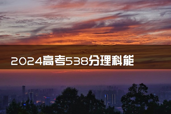 2024高考538分理科能上什么大学 哪些值得推荐