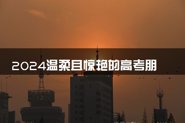 2024温柔且惊艳的高考朋友圈祝福文案 暖心有力量贺词