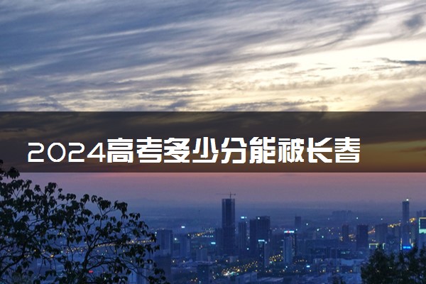 2024高考多少分能被长春金融高等专科学校录取（附2023各省最低录取分数线及位次）