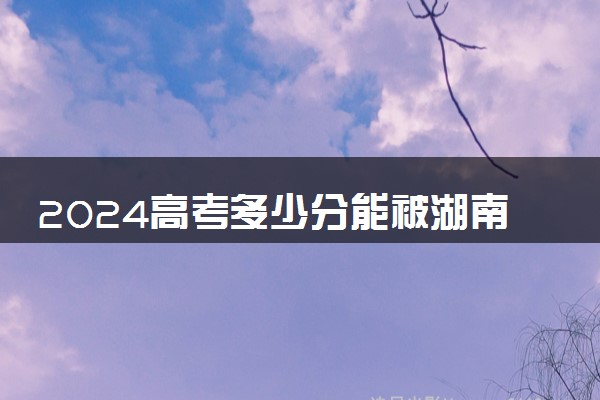 2024高考多少分能被湖南信息职业技术学院录取（附2023各省最低录取分数线及位次）