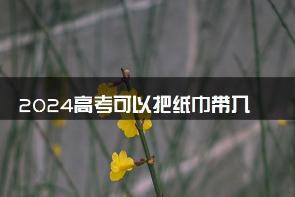 2024高考可以把纸巾带入考场吗 考场常见问题答疑