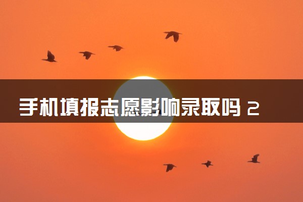 手机填报志愿影响录取吗 2024有哪些影响