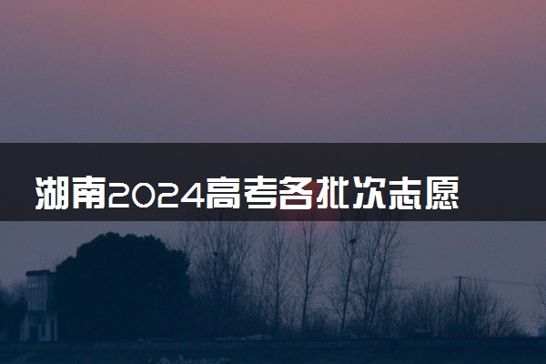 湖南2024高考各批次志愿填报时间 什么时候填志愿