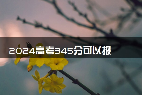 2024高考345分可以报哪些大学 345分左右能上的院校名单