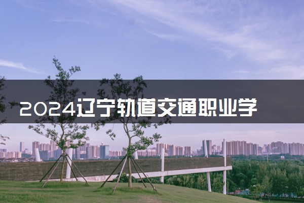 2024辽宁轨道交通职业学院各专业录取分数线及位次 各省录取最低分是多少