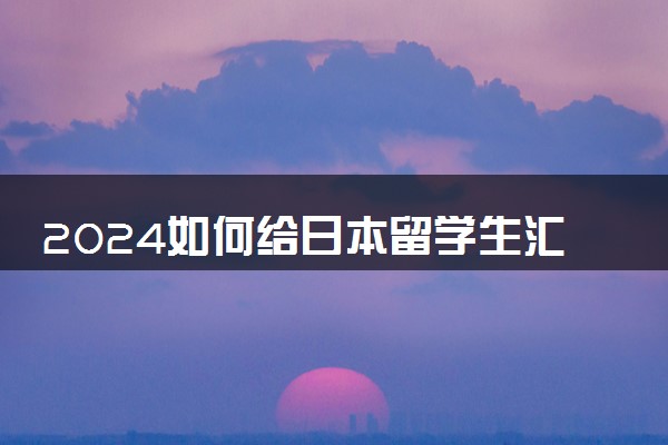 2024如何给日本留学生汇款呢 怎么打钱最方便