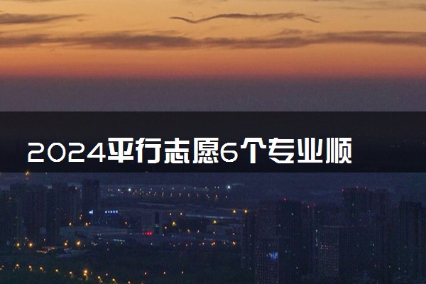 2024平行志愿6个专业顺序怎么填 如何报考稳妥