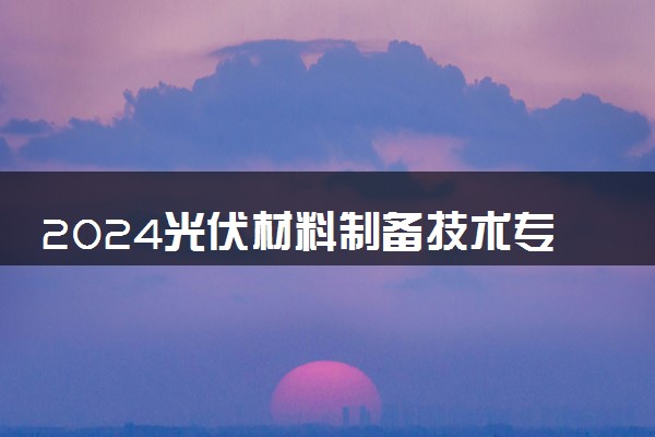 2024光伏材料制备技术专业主要学什么课程 就业前景及方向有哪些