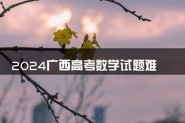 2024广西高考数学试题难不难