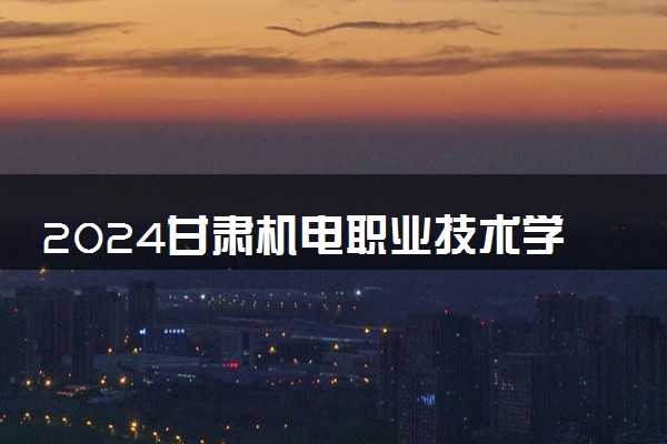 2024甘肃机电职业技术学院全国排名多少位 最新全国排行榜