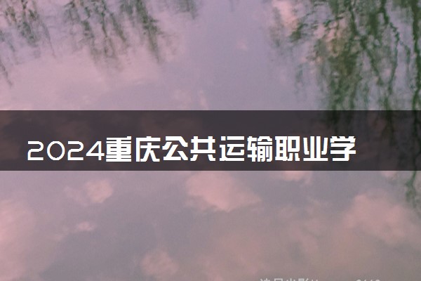 2024重庆公共运输职业学院各专业录取分数线及位次 各省录取最低分是多少