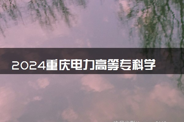 2024重庆电力高等专科学校全国排名多少位 最新全国排行榜