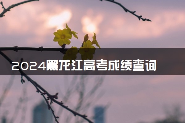 2024黑龙江高考成绩查询时间及入口 几月几号查分