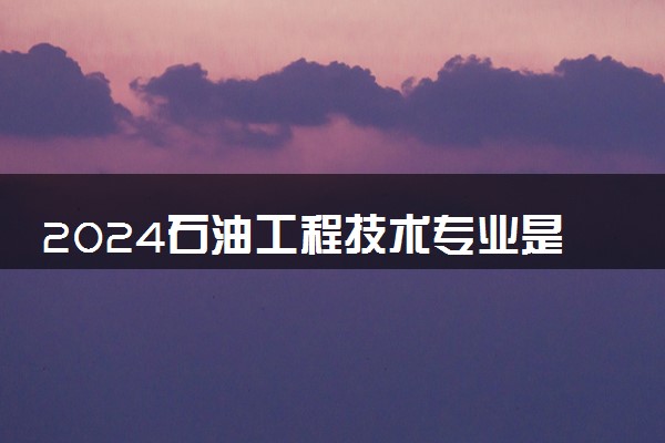 2024石油工程技术专业是文科还是理科 就业前景及方向