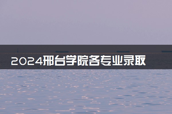 2024邢台学院各专业录取分数线及位次 各省录取最低分是多少