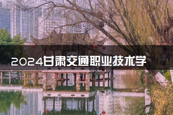 2024甘肃交通职业技术学院全国排名多少位 最新全国排行榜