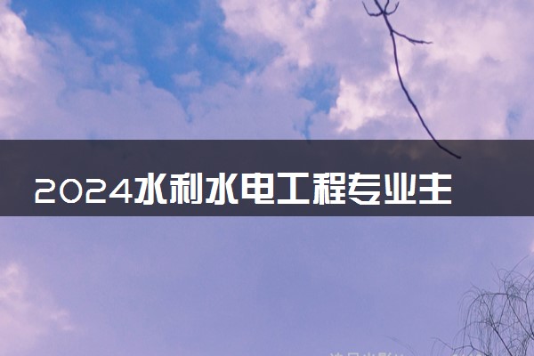 2024水利水电工程专业主要学什么课程 就业前景及方向有哪些