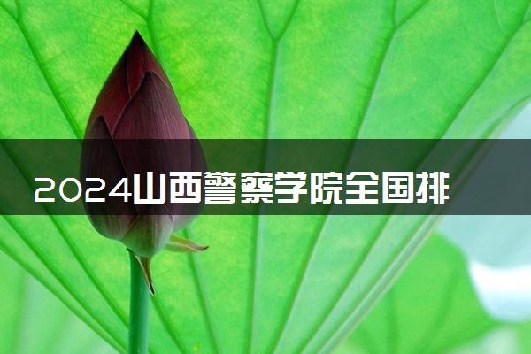 2024山西警察学院全国排名多少位 最新全国排行榜