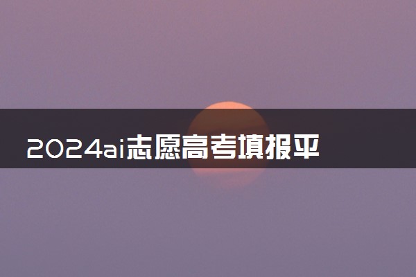 2024ai志愿高考填报平台哪个好 什么志愿平台填报精准