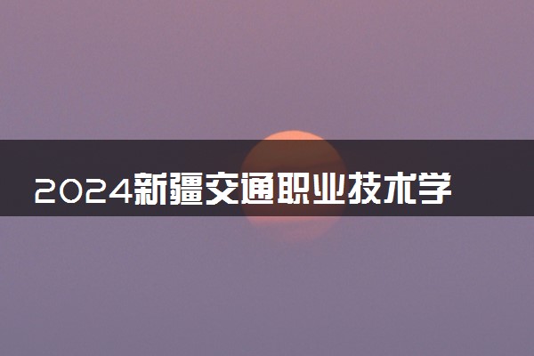 2024新疆交通职业技术学院全国排名多少位 最新全国排行榜