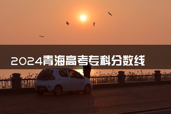 2024青海高考专科分数线预测 专科线预计是多少分