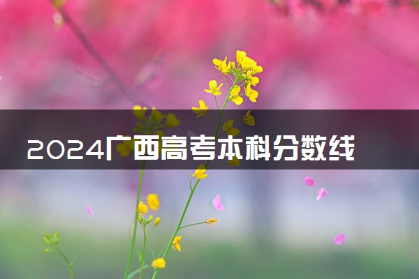 2024广西高考本科分数线预估 本科录取分数线预测多少分