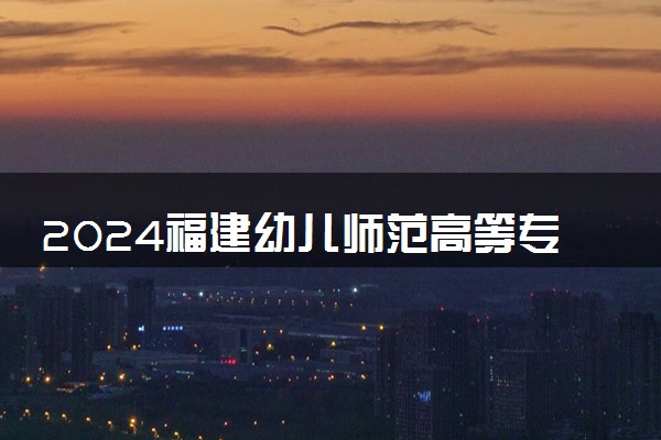 2024福建幼儿师范高等专科学校全国排名多少位 最新全国排行榜