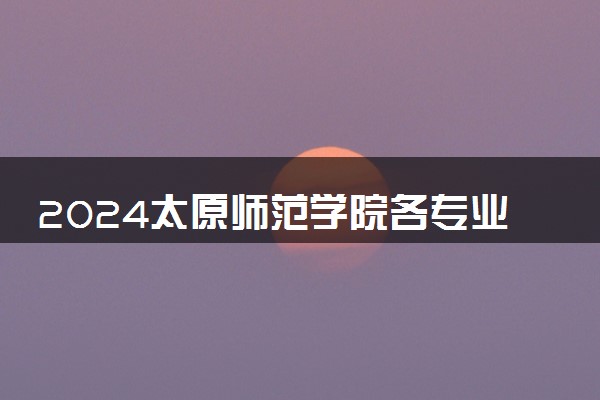 2024太原师范学院各专业录取分数线及位次 各省录取最低分是多少