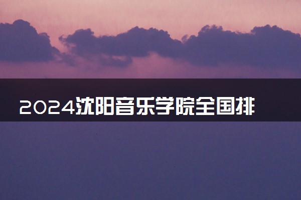 2024沈阳音乐学院全国排名多少位 最新全国排行榜