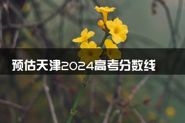 预估天津2024高考分数线 今年各批次线大概是多少