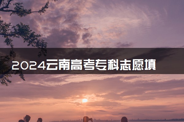 2024云南高考专科志愿填报时间几月几号 具体填报时间安排