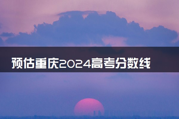 预估重庆2024高考分数线 今年本科线大概是多少