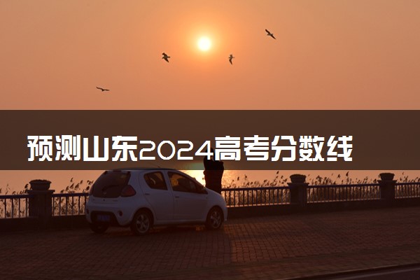 预测山东2024高考分数线 本专科分数线预估