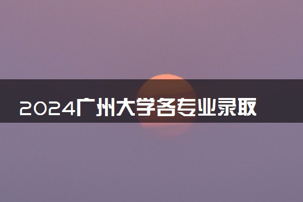 2024广州大学各专业录取分数线及位次 各省录取最低分是多少